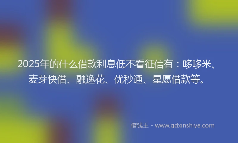 2025年的什么借款利息低不看征信有：哆哆米、麦芽快借、融逸花、优秒通、星愿借款等。