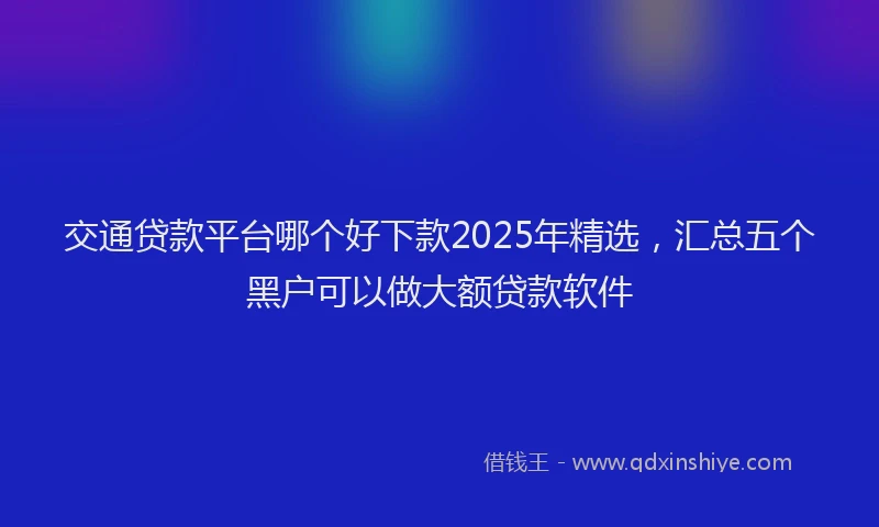交通贷款平台哪个好下款2025年精选，汇总五个黑户可以做大额贷款软件