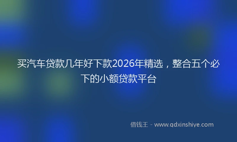 买汽车贷款几年好下款2026年精选，整合五个必下的小额贷款平台