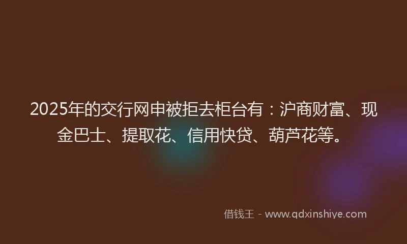 2025年的交行网申被拒去柜台有：沪商财富、现金巴士、提取花、信用快贷、葫芦花等。
