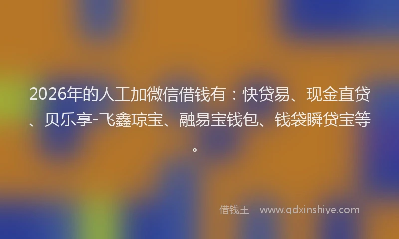 2026年的人工加微信借钱有：快贷易、现金直贷、贝乐享-飞鑫琼宝、融易宝钱包、钱袋瞬贷宝等。
