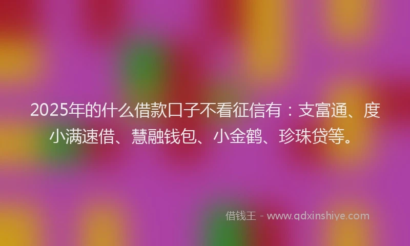 2025年的什么借款口子不看征信有：支富通、度小满速借、慧融钱包、小金鹤、珍珠贷等。