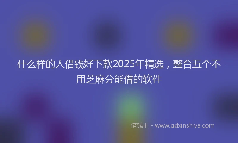 什么样的人借钱好下款2025年精选，整合五个不用芝麻分能借的软件