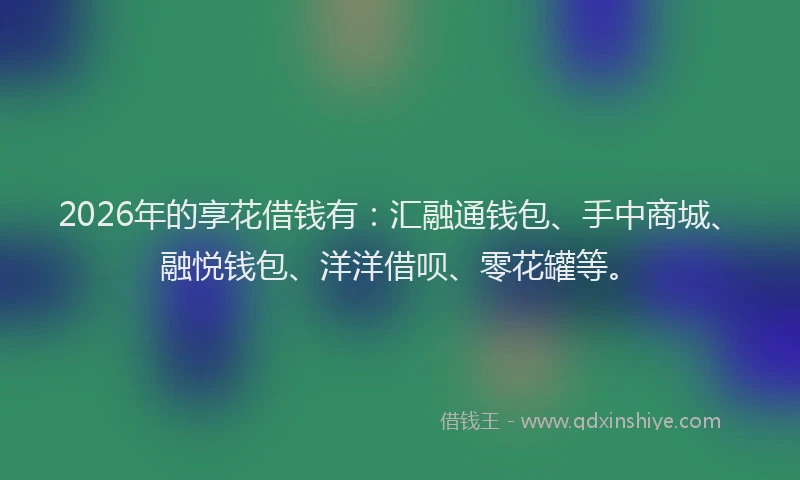 2026年的享花借钱有：汇融通钱包、手中商城、融悦钱包、洋洋借呗、零花罐等。