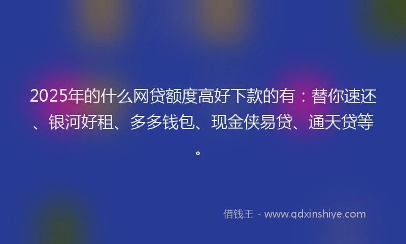 2025年的什么网贷额度高好下款的有：替你速还、银河好租、多多钱包、现金侠易贷、通天贷等。