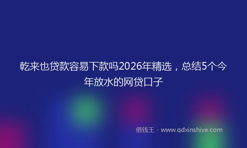 乾来也贷款容易下款吗2026年精选，总结5个今年放水的网贷口子