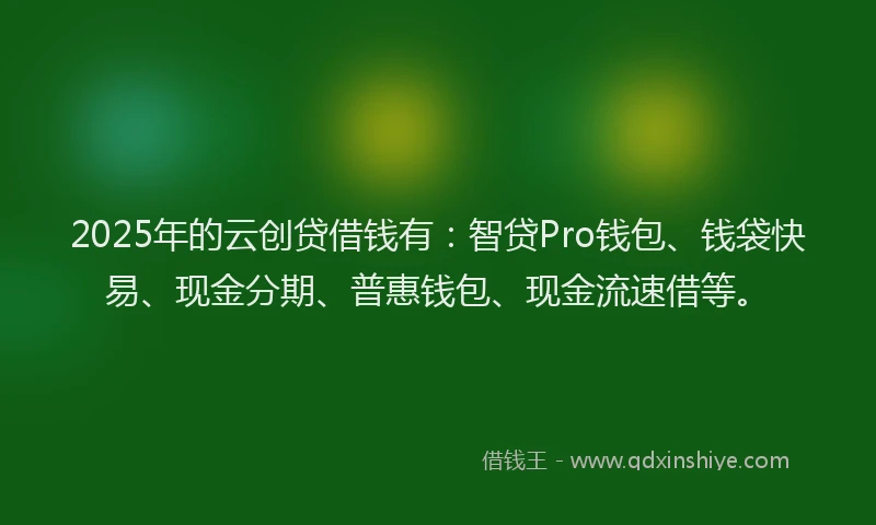 2025年的云创贷借钱有:智贷Pro钱包、钱袋快易、现金分期、普惠钱包、现金流速借等。