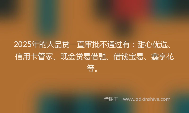 2025年的人品贷一直审批不通过有：甜心优选、信用卡管家、现金贷易借融、借钱宝易、鑫享花等。