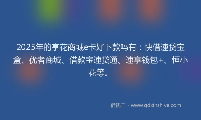 2025年的享花商城e卡好下款吗有：快借速贷宝盒、优者商城、借款宝速贷通、速享钱包+、恒小花等。