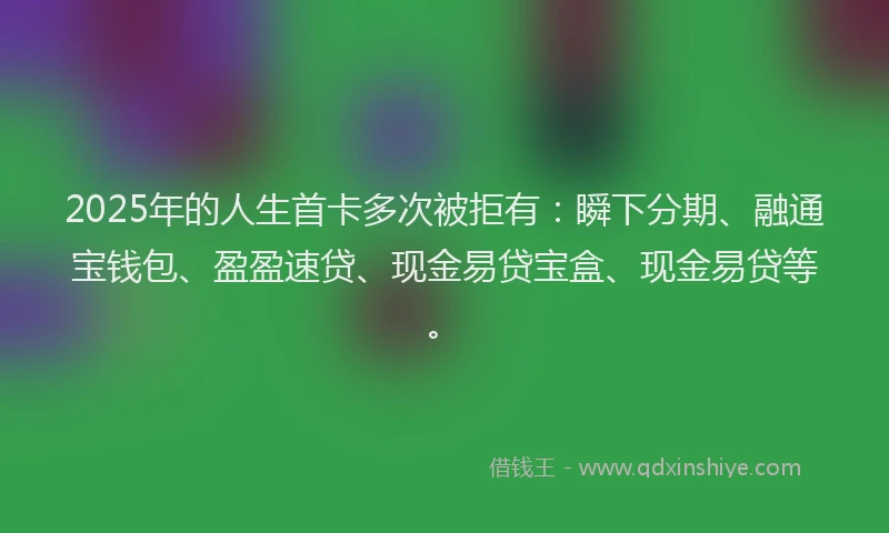 2025年的人生首卡多次被拒有:瞬下分期、融通宝钱包、盈盈速贷、现金易贷宝盒、现金易贷等。