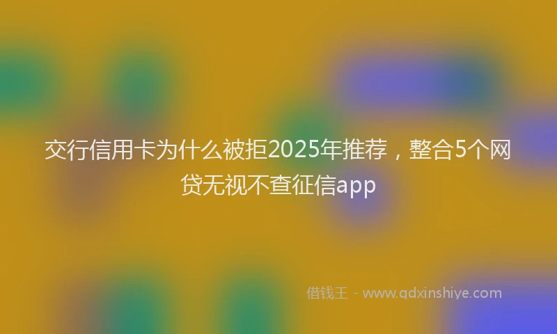 交行信用卡为什么被拒2025年推荐，整合5个网贷无视不查征信app
