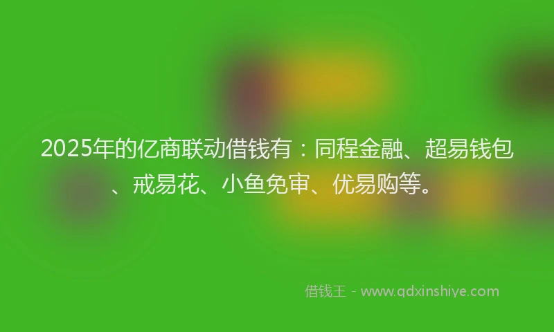 2025年的亿商联动借钱有：同程金融、超易钱包、戒易花、小鱼免审、优易购等。