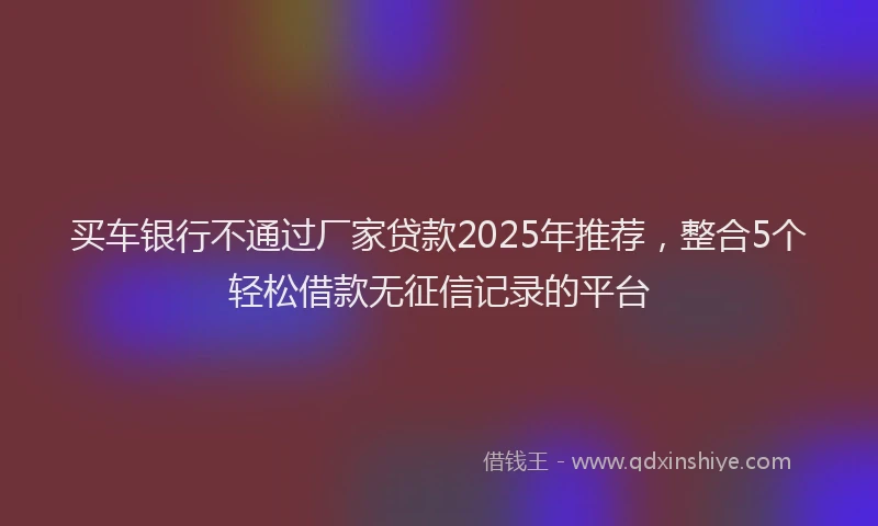 买车银行不通过厂家贷款2025年推荐，整合5个轻松借款无征信记录的平台