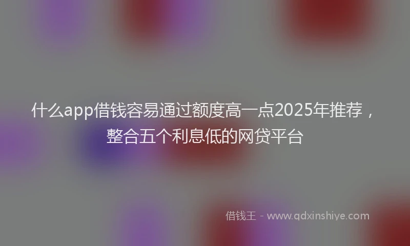 什么app借钱容易通过额度高一点2025年推荐，整合五个利息低的网贷平台
