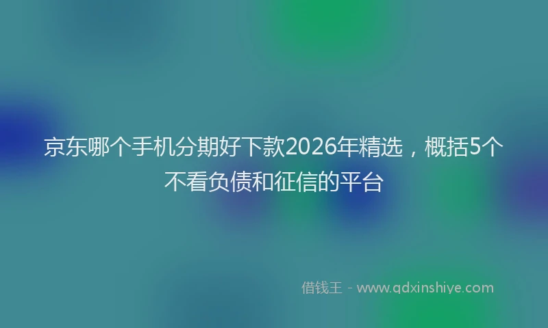京东哪个手机分期好下款2026年精选，概括5个不看负债和征信的平台