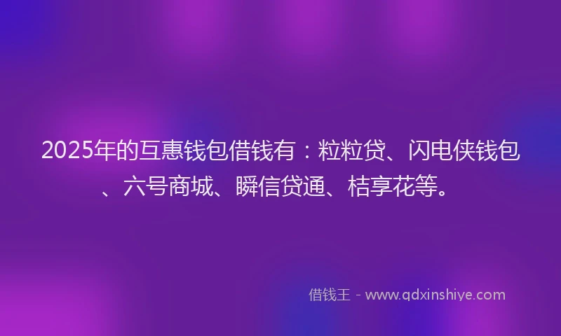 2025年的互惠钱包借钱有：粒粒贷、闪电侠钱包、六号商城、瞬信贷通、桔享花等。