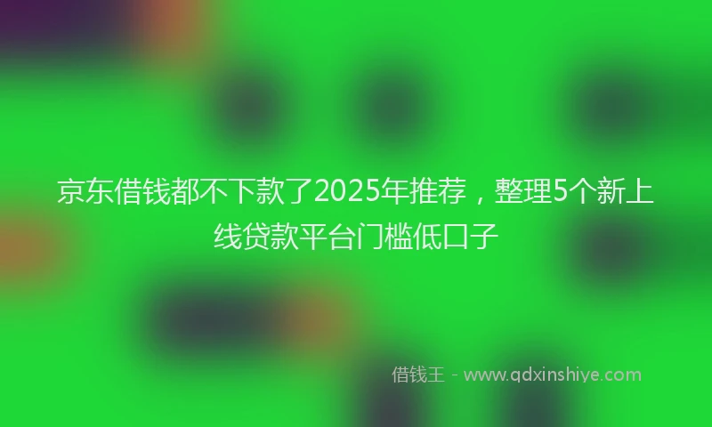 京东借钱都不下款了2025年推荐，整理5个新上线贷款平台门槛低口子