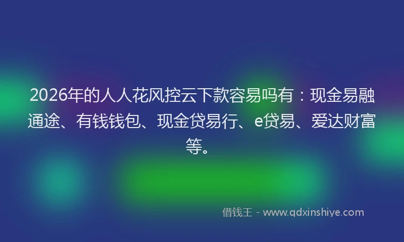 2026年的人人花风控云下款容易吗有：现金易融通途、有钱钱包、现金贷易行、e贷易、爱达财富等。