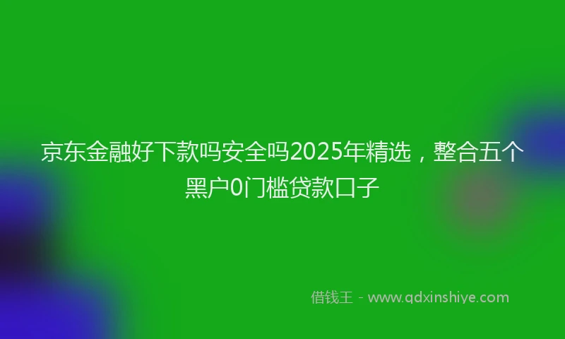 京东金融好下款吗安全吗2025年精选,整合五个黑户0门槛贷款口子