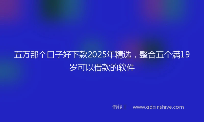 五万那个口子好下款2025年精选,整合五个满19岁可以借款的软件