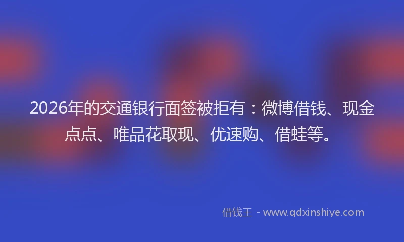 2026年的交通银行面签被拒有：微博借钱、现金点点、唯品花取现、优速购、借蛙等。
