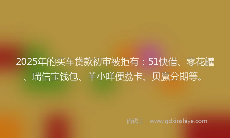 2025年的买车贷款初审被拒有：51快借、零花罐、瑞信宝钱包、羊小咩便荔卡、贝赢分期等。