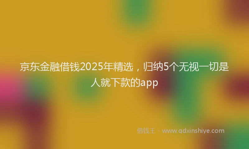 京东金融借钱2025年精选，归纳5个无视一切是人就下款的app