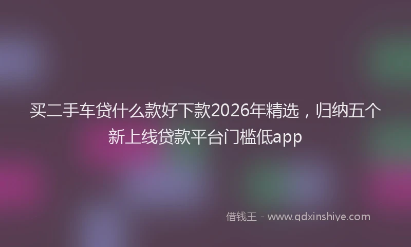 买二手车贷什么款好下款2026年精选，归纳五个新上线贷款平台门槛低app