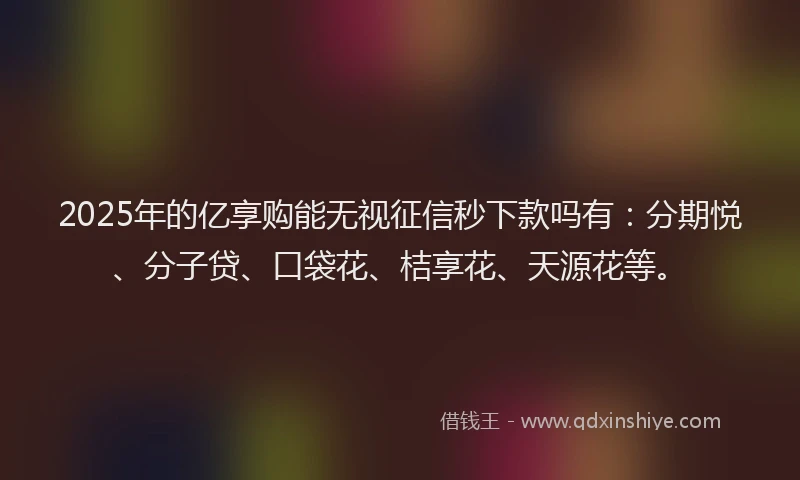 2025年的亿享购能无视征信秒下款吗有：分期悦、分子贷、口袋花、桔享花、天源花等。