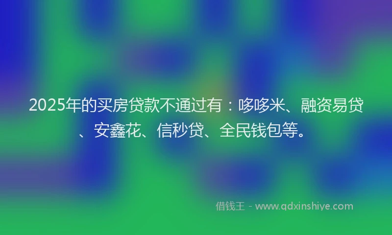 2025年的买房贷款不通过有：哆哆米、融资易贷、安鑫花、信秒贷、全民钱包等。