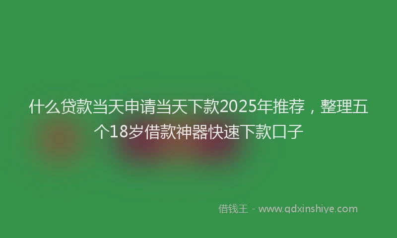 什么贷款当天申请当天下款2025年推荐，整理五个18岁借款神器快速下款口子