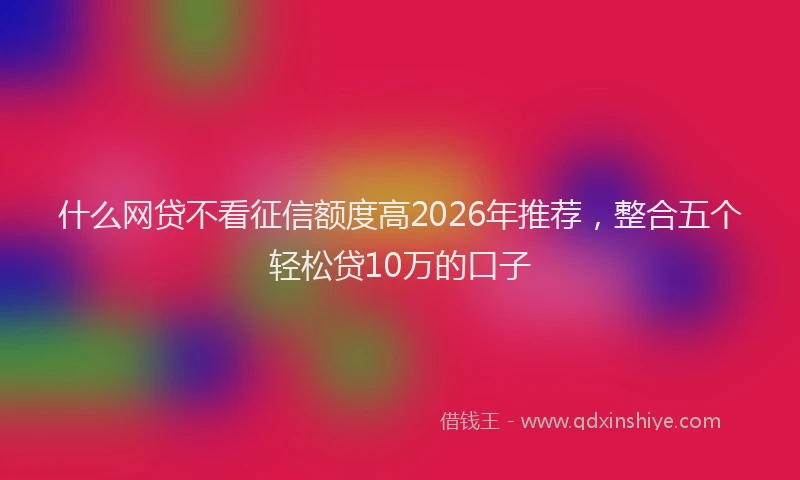什么网贷不看征信额度高2026年推荐，整合五个轻松贷10万的口子