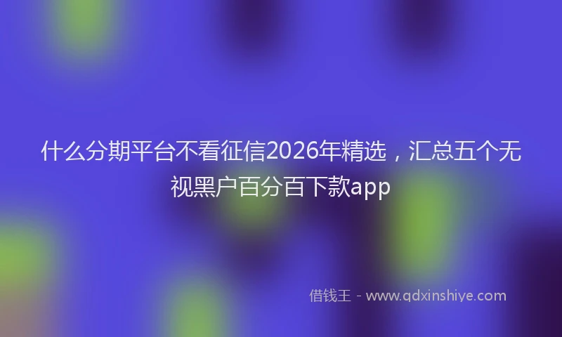 什么分期平台不看征信2026年精选，汇总五个无视黑户百分百下款app