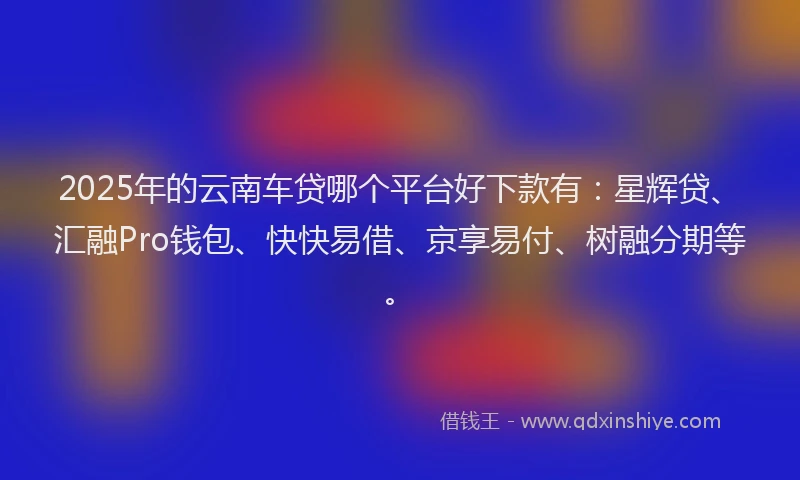 2025年的云南车贷哪个平台好下款有:星辉贷、汇融Pro钱包、快快易借、京享易付、树融分期等。