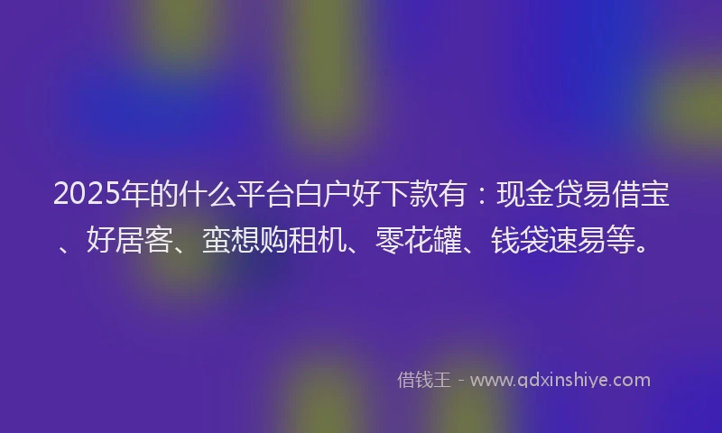 2025年的什么平台白户好下款有:现金贷易借宝、好居客、蛮想购租机、零花罐、钱袋速易等。