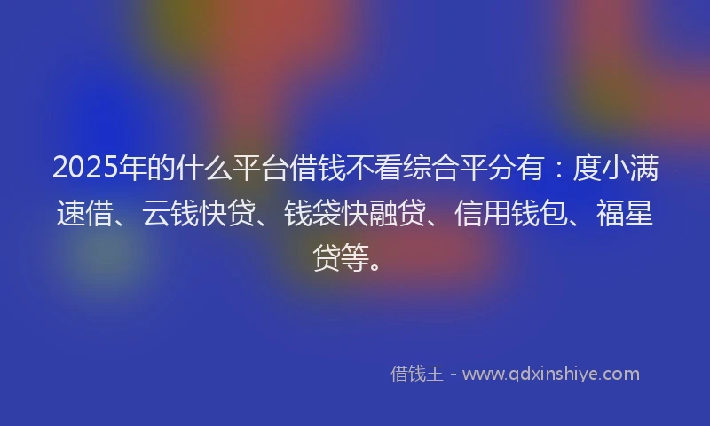 2025年的什么平台借钱不看综合平分有：度小满速借、云钱快贷、钱袋快融贷、信用钱包、福星贷等。