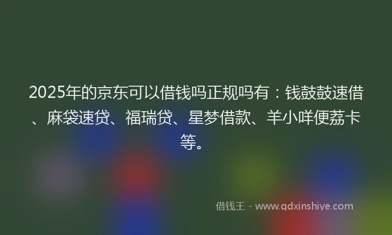 2025年的京东可以借钱吗正规吗有：钱鼓鼓速借、麻袋速贷、福瑞贷、星梦借款、羊小咩便荔卡等。