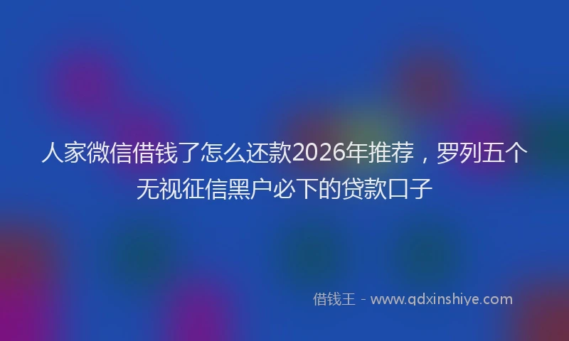 人家微信借钱了怎么还款2026年推荐，罗列五个无视征信黑户必下的贷款口子