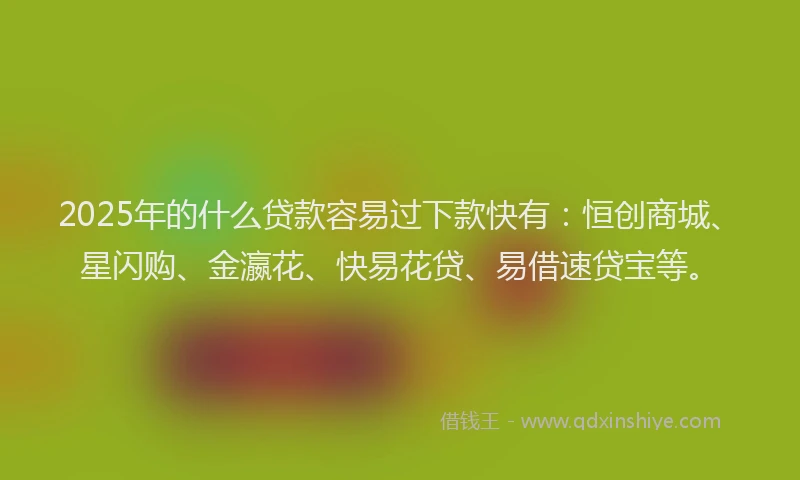 2025年的什么贷款容易过下款快有：恒创商城、星闪购、金瀛花、快易花贷、易借速贷宝等。