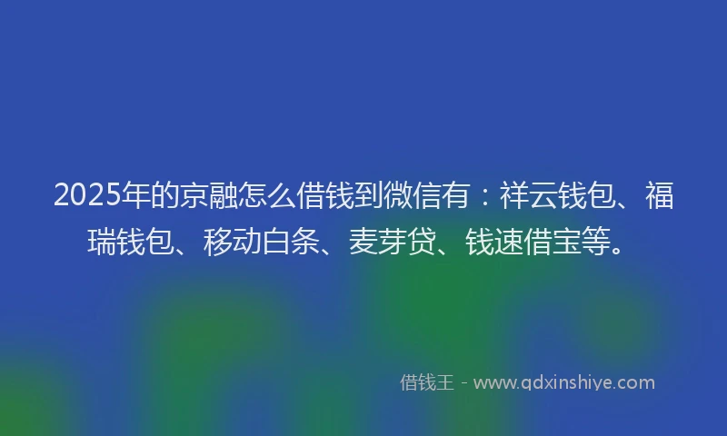 2025年的京融怎么借钱到微信有：祥云钱包、福瑞钱包、移动白条、麦芽贷、钱速借宝等。