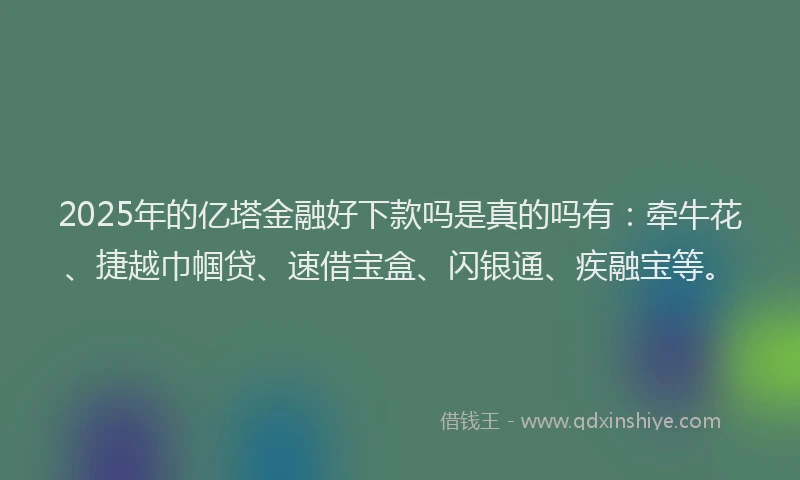 2025年的亿塔金融好下款吗是真的吗有:牵牛花、捷越巾帼贷、速借宝盒、闪银通、疾融宝等。