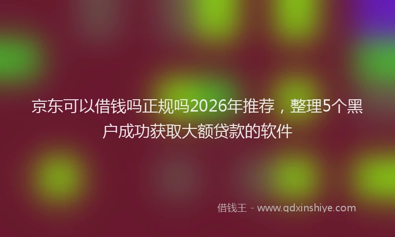 京东可以借钱吗正规吗2026年推荐，整理5个黑户成功获取大额贷款的软件