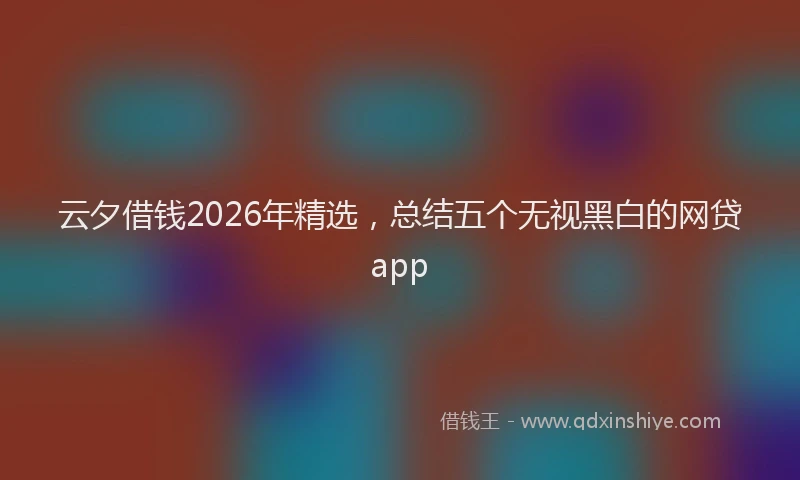 云夕借钱2026年精选，总结五个无视黑白的网贷app