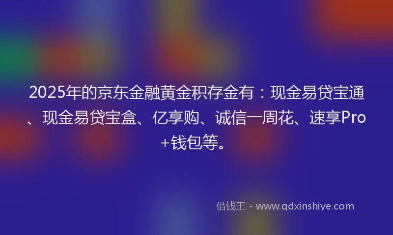 2025年的京东金融黄金积存金有:现金易贷宝通、现金易贷宝盒、亿享购、诚信一周花、速享Pro+钱包等。
