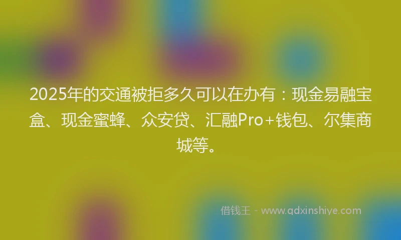 2025年的交通被拒多久可以在办有：现金易融宝盒、现金蜜蜂、众安贷、汇融Pro+钱包、尔集商城等。