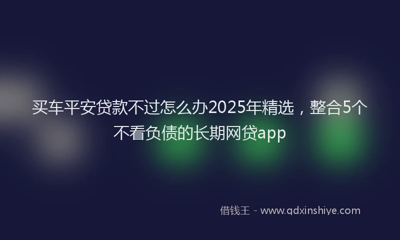 买车平安贷款不过怎么办2025年精选，整合5个不看负债的长期网贷app