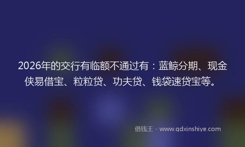 2026年的交行有临额不通过有：蓝鲸分期、现金侠易借宝、粒粒贷、功夫贷、钱袋速贷宝等。