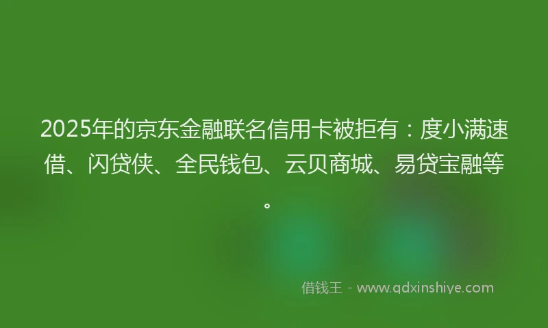 2025年的京东金融联名信用卡被拒有：度小满速借、闪贷侠、全民钱包、云贝商城、易贷宝融等。