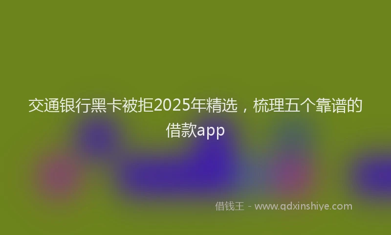 交通银行黑卡被拒2025年精选，梳理五个靠谱的借款app