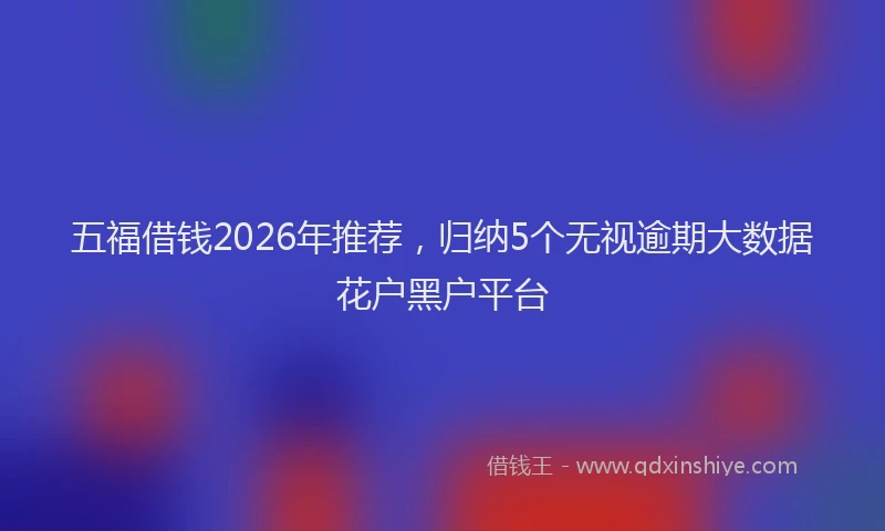 五福借钱2026年推荐,归纳5个无视逾期大数据花户黑户平台